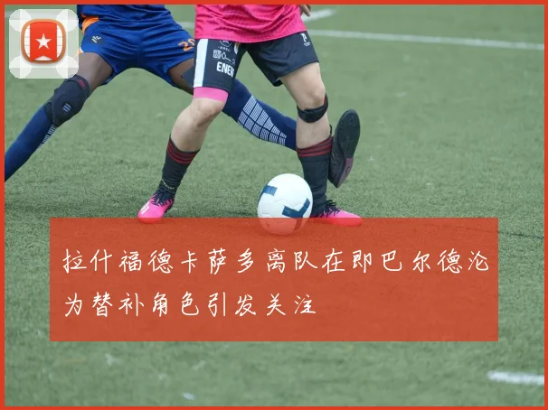 拉什福德卡萨多离队在即巴尔德沦为替补角色引发关注