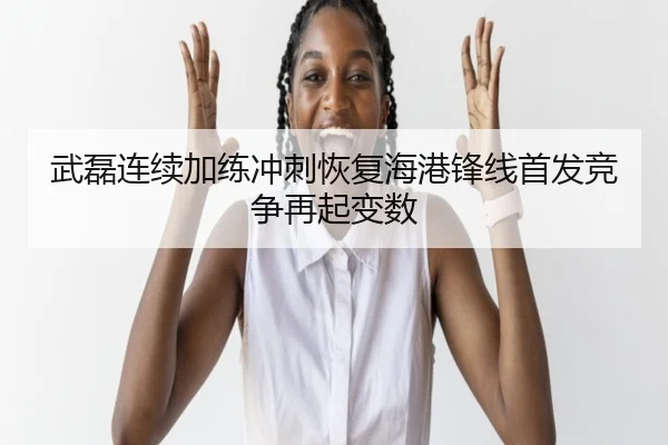 武磊连续加练冲刺恢复海港锋线首发竞争再起变数